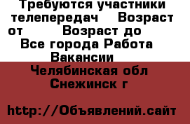 Требуются участники телепередач. › Возраст от ­ 18 › Возраст до ­ 60 - Все города Работа » Вакансии   . Челябинская обл.,Снежинск г.